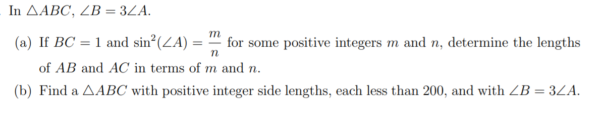 In ДАВС, ZВ — 3ZA.
=
m
(а) If BC
1 and sin? (ZA)
for some positive integers m and n, determine the lengths
of AB and AC in terms of m and n.
(b) Find a AABC with positive integer side lengths, each less than 200, and with ZB = 3LA.
