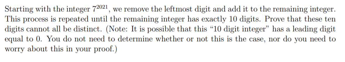 Starting with the integer 72021, we remove the leftmost digit and add it to the remaining integer.
This process is repeated until the remaining integer has exactly 10 digits. Prove that these ten
digits cannot all be distinct. (Note: It is possible that this "10 digit integer" has a leading digit
equal to 0. You do not need to determine whether or not this is the case, nor do you need to
worry about this in your proof.)
