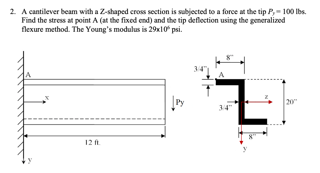 2. A cantilever beam with a Z-shaped cross section is subjected to a force at the tip Py= 100 lbs.
Find the stress at point A (at the fixed end) and the tip deflection using the generalized
flexure method. The Young's modulus is 29x106 psi.
8"
3/4*|
A
X
Py
20"
3/4"
12 ft.
8°
y
y
