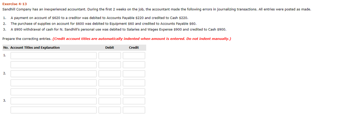 Exercise 4-13
Sandhill Company has an inexperienced accountant. During the first 2 weeks on the job, the accountant made the following errors in journalizing transactions. All entries were posted as made.
1.
A payment on account of $620 to a creditor was debited to Accounts Payable $220 and credited to Cash $220.
2.
The purchase of supplies on account for $600 was debited to Equipment $60 and credited to Accounts Payable $60.
3.
A $900 withdrawal of cash for N. Sandhill's personal use was debited to Salaries and Wages Expense $900 and credited to Cash $900.
Prepare the correcting entries. (Credit account titles are automatically indented when amount is entered. Do not indent manually.)
No. Account Titles and Explanation
Debit
Credit
1.
2.
3.
