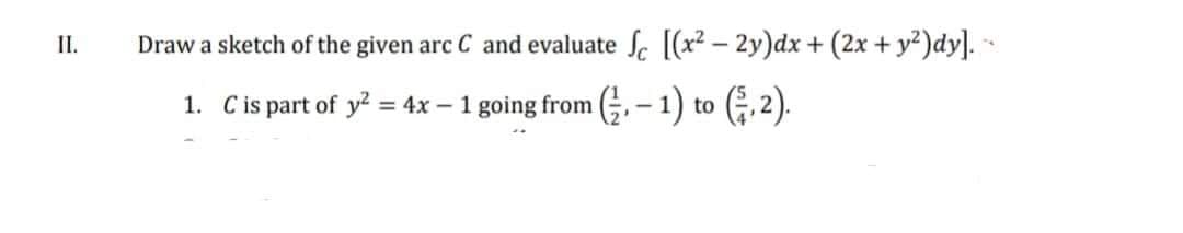 II.
Draw a sketch of the given arc C and evaluate Sc [(x²-2y)dx + (2x + y²)dy]. --
1. C is part of y² = 4x - 1 going from (1) to (3,2).