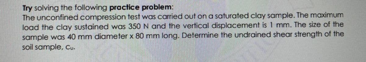 Try solving the following practice problem:
The unconfined compression test was carried out on a saturated clay sample. The maximum
load the clay sustained was 350 N and the vertical displacement is 1 mm. The size of the
sample was 40 mm diameter x 80 mm long. Determine the undrained shear strength of the
soil sample, cu.

