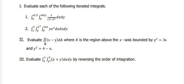 I. Evaluate each of the following iterated integrals.
1/2 siny
1. So So
dxdy
Inx
2. ² ye²dzdxdy
II. Evaluate f (x - y)dA where R is the region above the x-axis bounded by y² = 3x
R
and y² = 4 - x.
S (x + y)dxdy by reversing the order of integration.
III. Evaluate