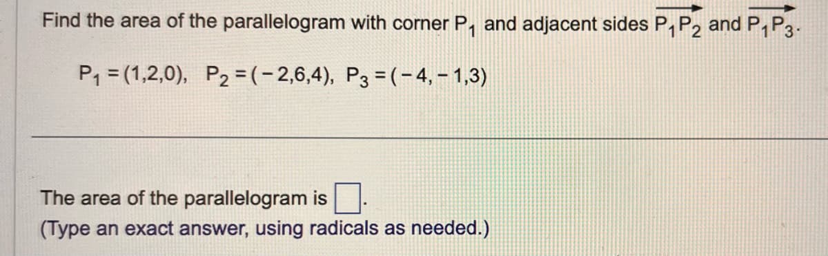 Find the area of the parallelogram with corner P₁ and adjacent sides P₁ P2 and P₁P3.
1
P₁ = (1,2,0), P2 = (-2,6,4), P3=(-4,-1,3)
The area of the parallelogram is
(Type an exact answer, using radicals as needed.)