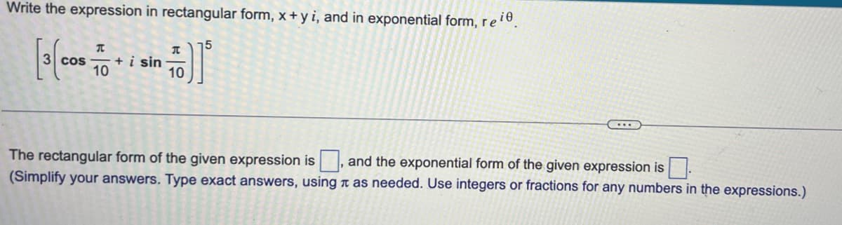 Write the expression in rectangular form, x +y i, and in exponential form, reie
15
[3 cos
T
COS + i sin
10
π
10
The rectangular form of the given expression is
(Simplify your answers. Type exact answers, using
...
and the exponential form of the given expression is
as needed. Use integers or fractions for any numbers in the expressions.)