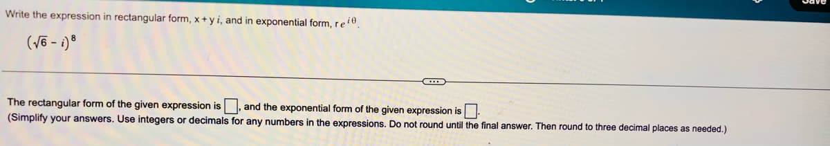 Write the expression in rectangular form, x + y i, and in exponential form, reie.
(√6-i) 8
The rectangular form of the given expression is. and the exponential form of the given expression is
(Simplify your answers. Use integers or decimals for any numbers in the expressions. Do not round until the final answer. Then round to three decimal places as needed.)