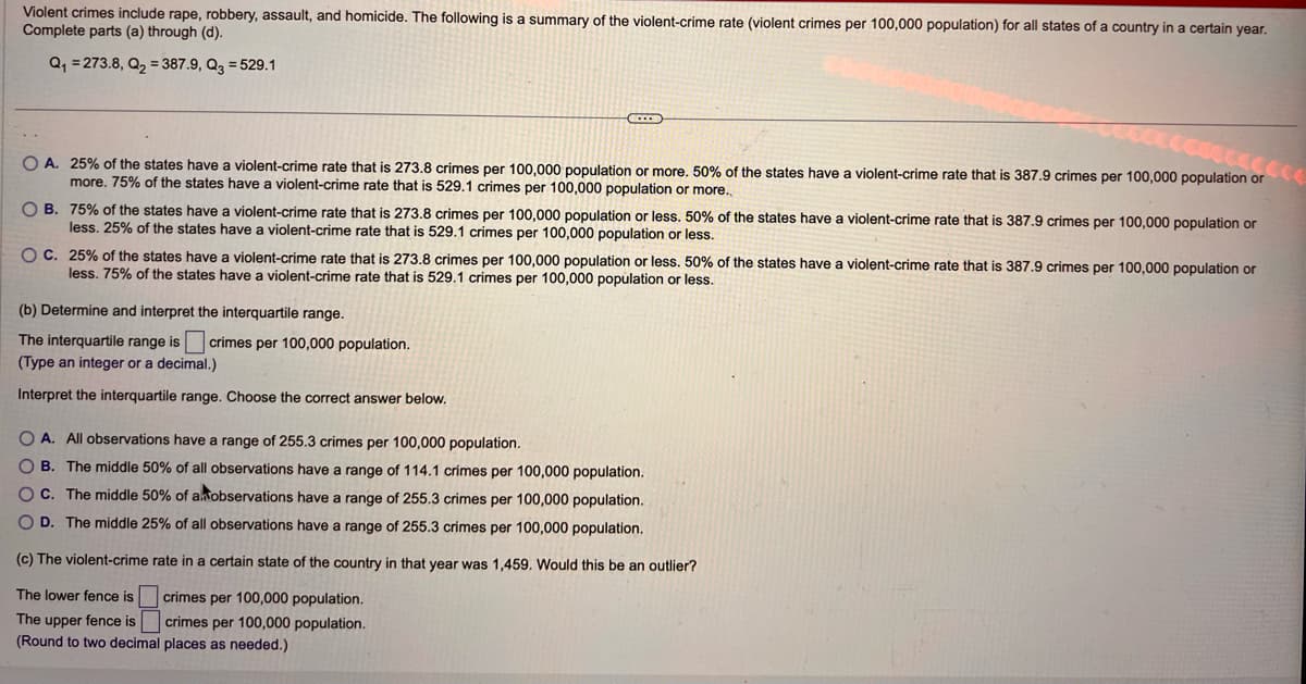 Violent crimes include rape, robbery, assault, and homicide. The following is a summary of the violent-crime rate (violent crimes per 100,000 population) for all states of a country in a certain year.
Complete parts (a) through (d).
Q₁ = 273.8, Q₂ = 387.9, Q3=529.1
CCCC
OA. 25% of the states have a violent-crime rate that is 273.8 crimes per 100,000 population or more. 50% of the states have a violent-crime rate that is 387.9 crimes per 100,000 population or
more. 75% of the states have a violent-crime rate that is 529.1 crimes per 100,000 population or more..
O B. 75% of the states have a violent-crime rate that is 273.8 crimes per 100,000 population or less. 50% of the states have a violent-crime rate that is 387.9 crimes per 100,000 population or
less. 25% of the states have a violent-crime rate that is 529.1 crimes per 100,000 population or less.
OC. 25% of the states have a violent-crime rate that is 273.8 crimes per 100,000 population or less. 50% of the states have a violent-crime rate that is 387.9 crimes per 100,000 population or
less. 75% of the states have a violent-crime rate that is 529.1 crimes per 100,000 population or less.
(b) Determine and interpret the interquartile range.
The interquartile range is crimes per 100,000 population.
(Type an integer or a decimal.)
Interpret the interquartile range. Choose the correct answer below.
O A. All observations have a range of 255.3 crimes per 100,000 population.
OB. The middle 50% of all observations have a range of 114.1 crimes per 100,000 population.
OC. The middle 50% of a observations have a range of 255.3 crimes per 100,000 population.
O D. The middle 25% of all observations have a range of 255.3 crimes per 100,000 population.
(c) The violent-crime rate in a certain state of the country in that year was 1,459. Would this be an outlier?
crimes per 100,000 population.
The lower fence is
The upper fence is
crimes per 100,000 population.
(Round to two decimal places as needed.)