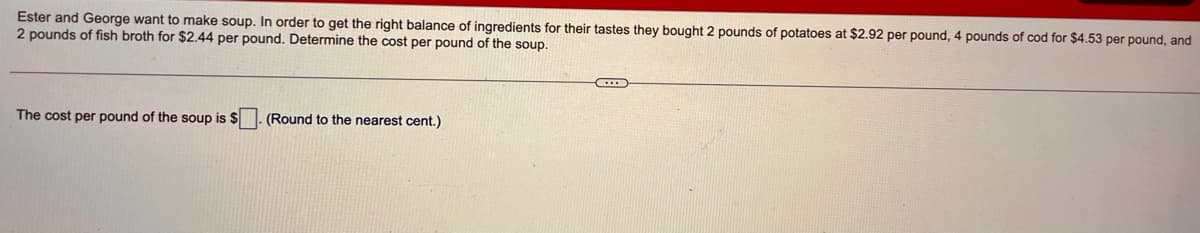 Ester and George want to make soup. In order to get the right balance of ingredients for their tastes they bought 2 pounds of potatoes at $2.92 per pound, 4 pounds of cod for $4.53 per pound, and
2 pounds of fish broth for $2.44 per pound. Determine the cost per pound of the soup.
The cost per pound of the soup is $
(Round to the nearest cent.)
C