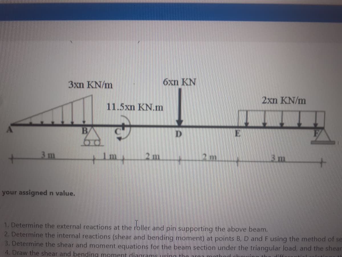 3xn KN/m
6xn KN
2xn KN/m
11.5xn KN.m
3 m
2m.
2m
3m
your assigned n value.
1. Determine the external reactions at the roller and pin supporting the above beam.
2. Determine the internal reactions (shear and bending moment) at points B, D and F using the method of se
3. Determine the shear and moment equations for the beam section under the triangular load, and the shear
4. Draw the shear and bending moment diagrams using the
method chowing
difforontial
