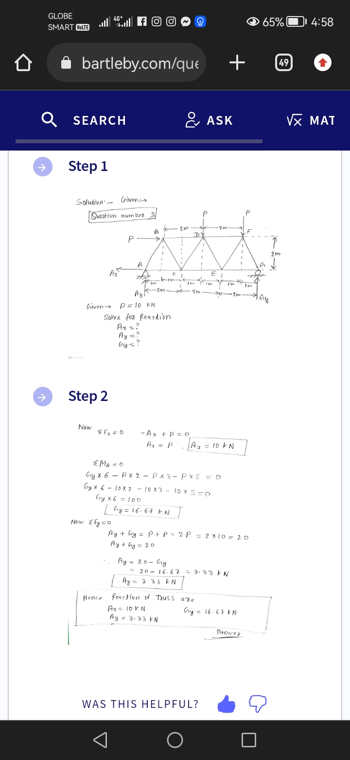 GLOBE
SMART VOLTE
→
46+
... f
l
bartleby.com/que
Q SEARCH
Step 1
Solution Given.
Question number 3
Now
Step 2
Ax
Ay
Given P = 10 KN
≤Fx=0
EMA = 0
P
A
Hence
B
>
Now {fy=0
Im
Solve for Reaction
Ax = ?
Ay = ?
hy=?
Gyx6 =100
I
I
2m
| Gy = 16.67 KN
2m
- Ax +p=0
Ax = P
.
I
C L
Ay = 20 - Gy
Ax = 10KN
Ay = 3.33 KN
Im
DV
2m
Gy x 6
Gyx 6-10x210x310x S=0
P
1
PX 2 - Px3 - Px5 = 0
Reaction of Tauss are
O
ASK
E₁
Im
WAS THIS HELPFUL?
·2m
+
| Ax = 10 kN
Ay + hy = P + P = 2P = 2x10 = 20
Ay+ Gy=20
-2016-67= 3.33 KN
Ay = 3·33 kN
Im 'I'm
·2m.
Gy = 16.67 kN
F
Answer
65%
49
2m
1 Gy
4:58
√x MAT