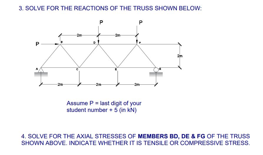 3. SOLVE FOR THE REACTIONS OF THE TRUSS SHOWN BELOW:
P
B
-2m
-2m-
D
P
-2m-
-2m-
E
P
-2m-
Assume P = last digit of your
student number + 5 (in kN)
2m
4. SOLVE FOR THE AXIAL STRESSES OF MEMBERS BD, DE & FG OF THE TRUSS
SHOWN ABOVE. INDICATE WHETHER IT IS TENSILE OR COMPRESSIVE STRESS.