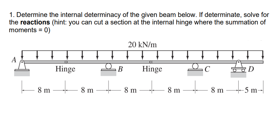 1. Determine the internal determinacy of the given beam below. If determinate, solve for
the reactions (hint: you can cut a section at the internal hinge where the summation of
moments = 0)
A
8 m
Hinge
+
8 m
B
20 kN/m
8 m
Hinge
8 m
8 m
-5m-