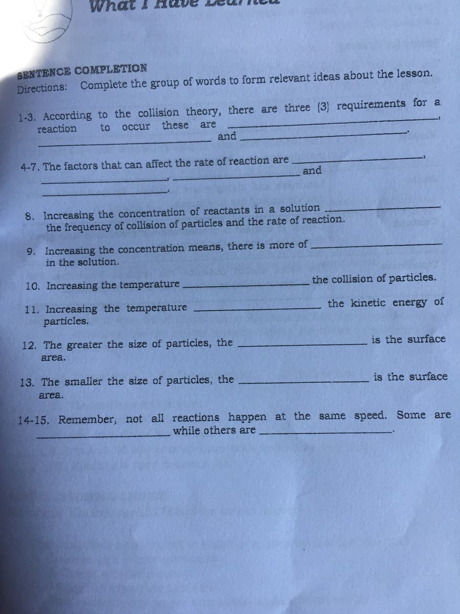 SENTENCE COMPLETION
Directions: Complete the group of words to form relevant ideas about the lesson.
1-3. According to the collision theory, there are three (3) requirements for a
reaction
these are
and
to
occur
4-7. The factors that can affect the rate of reaction are
and
8. Increasing the concentration of reactants in a solution
the frequency of collision of particies and the rate of reaction.
9. Increasing the concentration means, there is more of
in the solution.
10. Increasing the temperature
the collision of particles.
11. Increasing the temperature
particles.
the kinetic energy of
12. The greater the size of particles, the
is the surface
area.
13. The smaller the size of particles, the
is the surface
area.
14-15. Remember, not all reactions happen at the same speed. Some are
while others are
