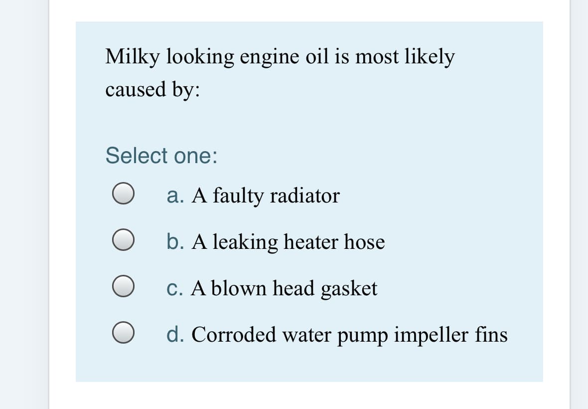 Milky looking engine oil is most likely
caused by:
Select one:
a. A faulty radiator
b. A leaking heater hose
C. A blown head gasket
d. Corroded water pump impeller fins
