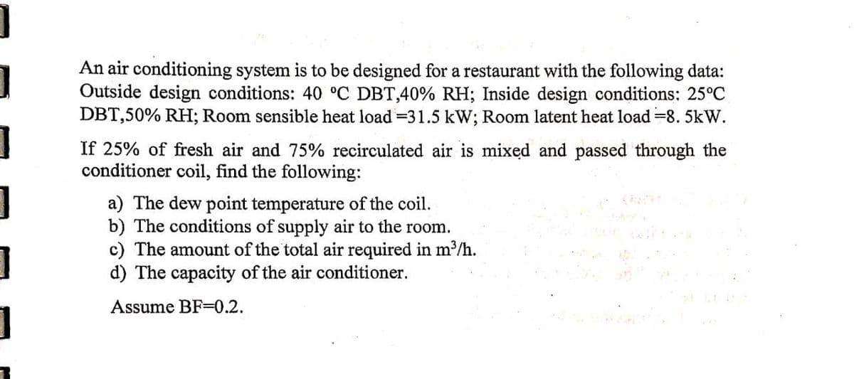 An air conditioning system is to be designed for a restaurant with the following data:
Outside design conditions: 40 °C DBT,40% RH; Inside design conditions: 25°C
DBT,50% RH; Room sensible heat load =31.5 kW; Room latent heat load =8. 5kW.
If 25% of fresh air and 75% recirculated air is mixed and passed through the
conditioner coil, find the following:
a) The dew point temperature of the coil.
b) The conditions of supply air to the room.
c) The amount of the total air required in m³/h.
d) The capacity of the air conditioner.
Assume BF=0.2.
