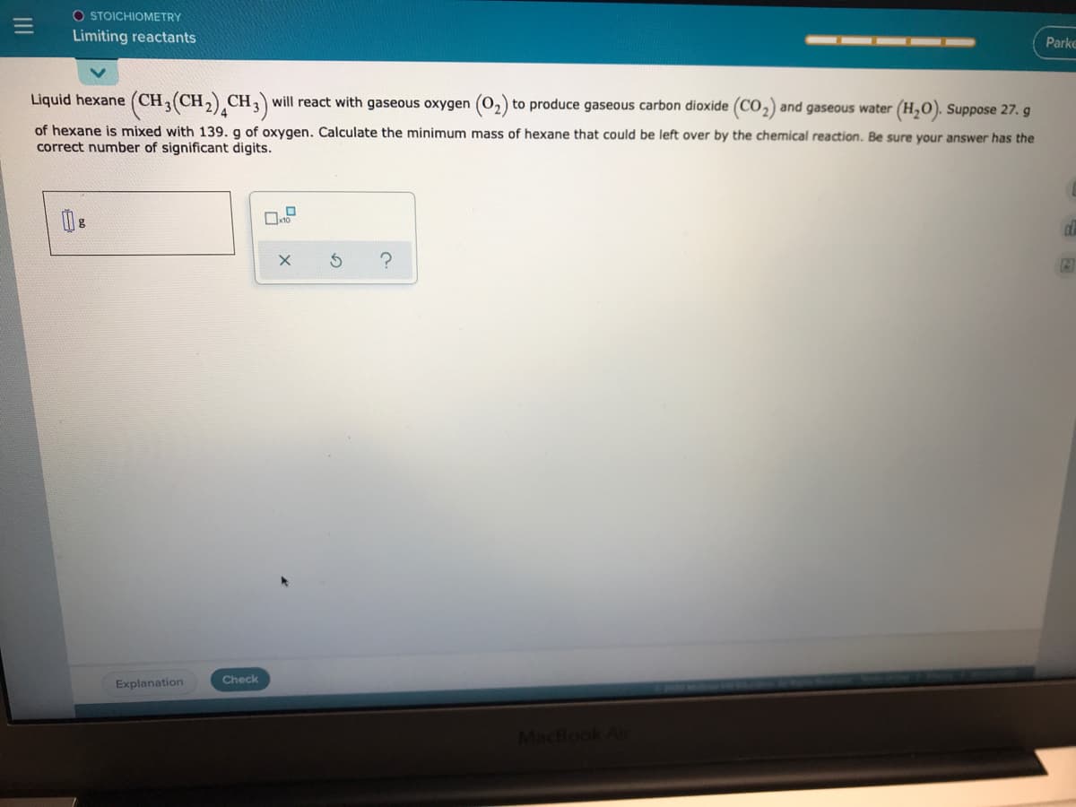 O STOICHIOMETRY
Limiting reactants
Parke
Liquid hexane (CH(CH,) CH,) will react with gaseous oxygen (02)
to produce gaseous carbon dioxide (CO,) and gaseous water (H,0). Suppose 27. g
of hexane is mixed with 139, g of oxygen, Calculate the minimum mass of hexane that could be left over by the chemical reaction. Be sure your answer has the
correct number of significant digits.
Check
Explanation
MacBook Ai
III
