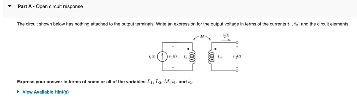 Part A - Open circuit response
The circuit shown below has nothing attached to the output terminals. Write an expression for the output voltage in terms of the currents 11, 12, and the circuit elements.
i₁(t) (↑) vy(t)
41
elle
Express your answer in terms of some or all of the variables L₁, L2, M, 11, and 12.
View Available Hint(s)
i₂(t)
v₂(t)