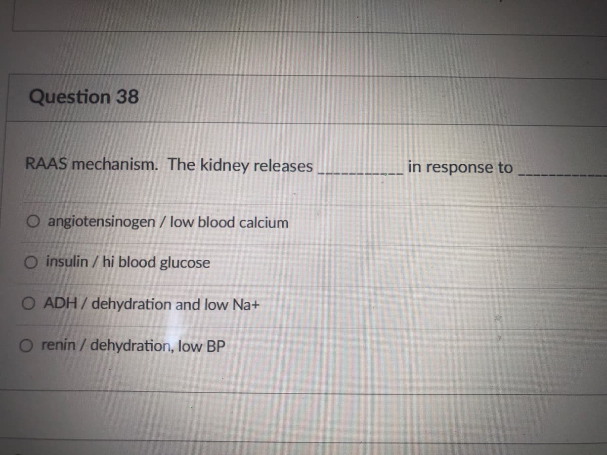 Question 38
RAAS mechanism. The kidney releases
in response to
angiotensinogen / low blood calcium
O insulin / hi blood glucose
O ADH/ dehydration and low Na+
O renin / dehydration, low BP

