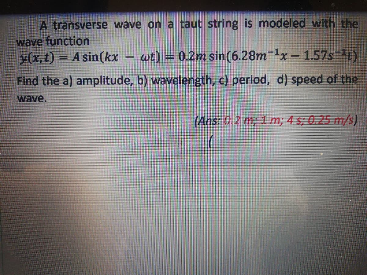 A transverse wave on a taut string is modeled with the
wave function
y(x, t) = A sin(kx
wt) = 0.2m sin(6.28m-1x-1.57s-1t)
%3D
Find the a) amplitude, b) wavelength, c) period, d) speed of the
wave.
(Ans: 0.2 m; 1 m; 4 s; 0.25 m/s)
