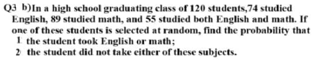 Q3 b)In a high school graduating class of 120 students,74 studied
English, 89 studied math, and 55 studied both English and math. If
one of these students is selected at random, find the probability that
1 the student took English or math;
2 the student did not take either of these subjects.
