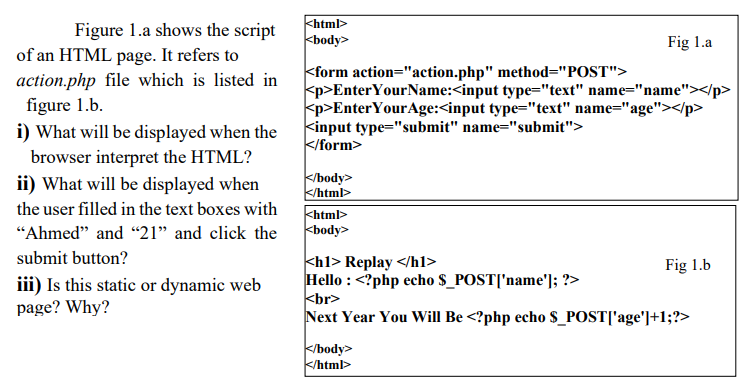 Figure 1.a shows the script
of an HTML page. It refers to
action.php file which is listed in
figure 1.b.
i) What will be displayed when the
browser interpret the HTML?
ii) What will be displayed when
the user filled in the text boxes with
"Ahmed" and "21" and click the
submit button?
iii) Is this static or dynamic web
page? Why?
<html>
<body>
<form action="action.php" method="POST">
Fig 1.a
<p>Enter Your Name:<input type="text" name="name"></p>
<p>Enter YourAge:<input type="text" name="age"></p>
<input type="submit" name="submit">
</form>
</body>
</html>
<html>
<body>
<h1> Replay </h1>
Hello: <?php echo $_POST['name']; ?>
<br>
Fig 1.b
Next Year You Will Be <?php echo $_POST['age']+1;?>
</body>
</html>