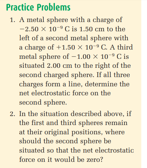 Practice Problems
1. A metal sphere with a charge of
-2.50 X 10-9 C is 1.50 cm to the
left of a second metal sphere with
a charge of +1.50 × 10-9 C. A third
metal sphere of -1.00 × 10-9 C is
situated 2.00 cm to the right of the
second charged sphere. If all three
charges form a line, determine the
net electrostatic force on the
second sphere.
2. In the situation described above, if
the first and third spheres remain
at their original positions, where
should the second sphere be
situated so that the net electrostatic
force on it would be zero?