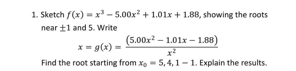 1. Sketch f(x) = x³ - 5.00x? + 1.01x + 1.88, showing the roots
near +1 and 5. Write
(5.00x2 – 1.01x – 1.88)
x = g(x) =
x2
Find the root starting from xo = 5, 4, 1 – 1. Explain the results.
