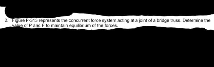 2. Figure P-313 represents the concurrent force system acting at a joint of a bridge truss. Determine the
value of P and F to maintain equilibrium of the forces.
