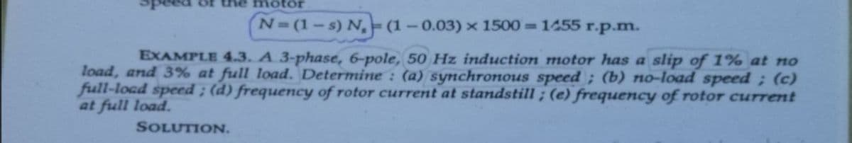 of the motor
N=(1-s) N, (1-0.03) × 1500= 1455 r.p.m.
EXAMPLE 4.3. A 3-phase, 6-pole, 50 Hz induction motor has a slip of 1% at no
load, and 3% at full load. Determine : (a) synchronous speed ; (b) no-load speed; (c)
full-load speed; (d) frequency of rotor current at standstill ; (e) frequency of rotor current
at full load.
SOLUTION.
