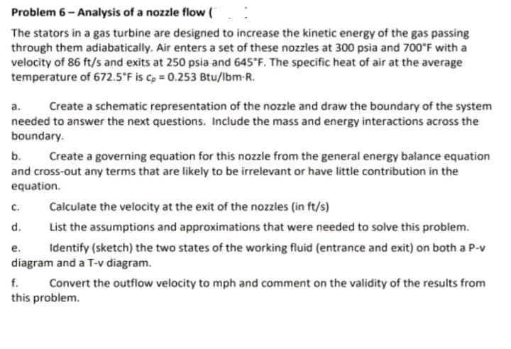 :
Problem 6- Analysis of a nozzle flow (
The stators in a gas turbine are designed to increase the kinetic energy of the gas passing
through them adiabatically. Air enters a set of these nozzles at 300 psia and 700°F with a
velocity of 86 ft/s and exits at 250 psia and 645°F. The specific heat of air at the average
temperature of 672.5°F is cp = 0.253 Btu/lbm-R.
a. Create a schematic representation of the nozzle and draw the boundary of the system
needed to answer the next questions. Include the mass and energy interactions across the
boundary.
b.
Create a governing equation for this nozzle from the general energy balance equation
and cross-out any terms that are likely to be irrelevant or have little contribution in the
equation.
C.
Calculate the velocity at the exit of the nozzles (in ft/s)
d.
List the assumptions and approximations that were needed to solve this problem.
Identify (sketch) the two states of the working fluid (entrance and exit) on both a P-v
diagram and a T-v diagram.
e.
f.
Convert the outflow velocity to mph and comment on the validity of the results from
this problem.