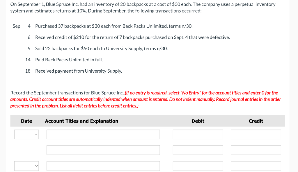 On September 1, Blue Spruce Inc. had an inventory of 20 backpacks at a cost of $30 each. The company uses a perpetual inventory
system and estimates returns at 10%. During September, the following transactions occurred:
Sep
4 Purchased 37 backpacks at $30 each from Back Packs Unlimited, terms n/30.
6 Received credit of $210 for the return of 7 backpacks purchased on Sept. 4 that were defective.
9 Sold 22 backpacks for $50 each to University Supply, terms n/30.
14
Paid Back Packs Unlimited in full.
18 Received payment from University Supply.
Record the September transactions for Blue Spruce Inc..(If no entry is required, select "No Entry" for the account titles and enter O for the
amounts. Credit account titles are automatically indented when amount is entered. Do not indent manually. Record journal entries in the order
presented in the problem. List all debit entries before credit entries.)
Account Titles and Explanation
Date
Debit
Credit