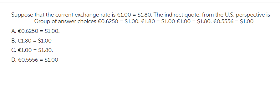 Suppose that the current exchange rate is €1.00 = $1.80. The indirect quote, from the U.S. perspective is
Group of answer choices €0.6250 = $1.00. €1.80 = $1.00 €1.00 = $1.80. €0.5556 = $1.00
A. €0.6250 = $1.00.
B. €1.80 = $1.00
C. €1.00 = $1.80.
D. €0.5556 = $1.00