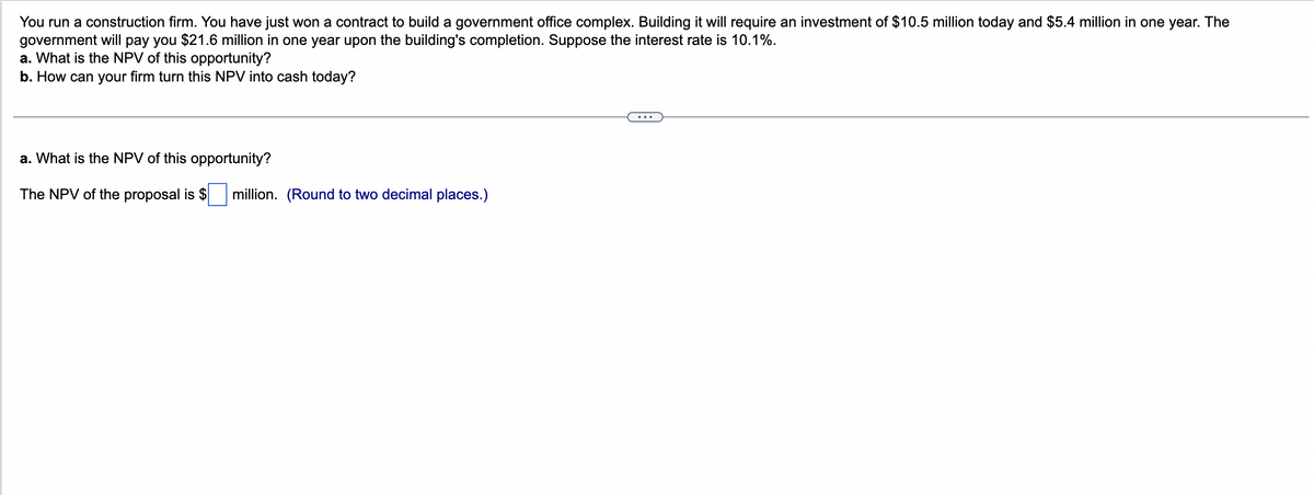 You run a construction firm. You have just won a contract to build a government office complex. Building it will require an investment of $10.5 million today and $5.4 million in one year. The
government will pay you $21.6 million in one year upon the building's completion. Suppose the interest rate is 10.1%.
a. What is the NPV of this opportunity?
b. How can your firm turn this NPV into cash today?
a. What is the NPV of this opportunity?
The NPV of the proposal is $
million. (Round to two decimal places.)