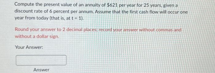 Compute the present value of an annuity of $621 per year for 25 years, given a
discount rate of 6 percent per annum. Assume that the first cash flow will occur one
year from today (that is, at t = 1).
Round your answer to 2 decimal places; record your answer without commas and
without a dollar sign.
Your Answer:
Answer