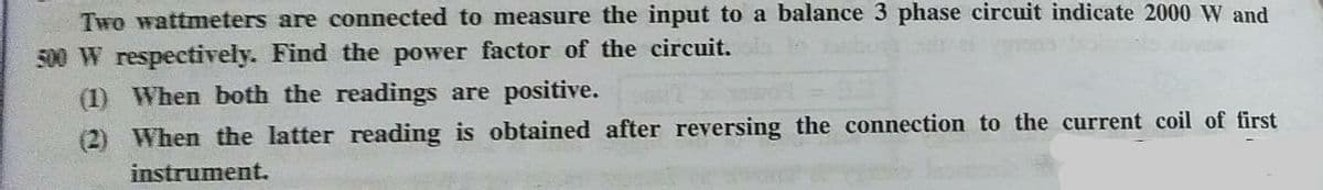 Two wattmeters are connected to measure the input to a balance 3 phase circuit indicate 2000 W and
500 W respectively. Find the power factor of the circuit.
(1) When both the readings are positive.
(2) When the latter reading is obtained after reversing the connection to the current coil of first
instrument.