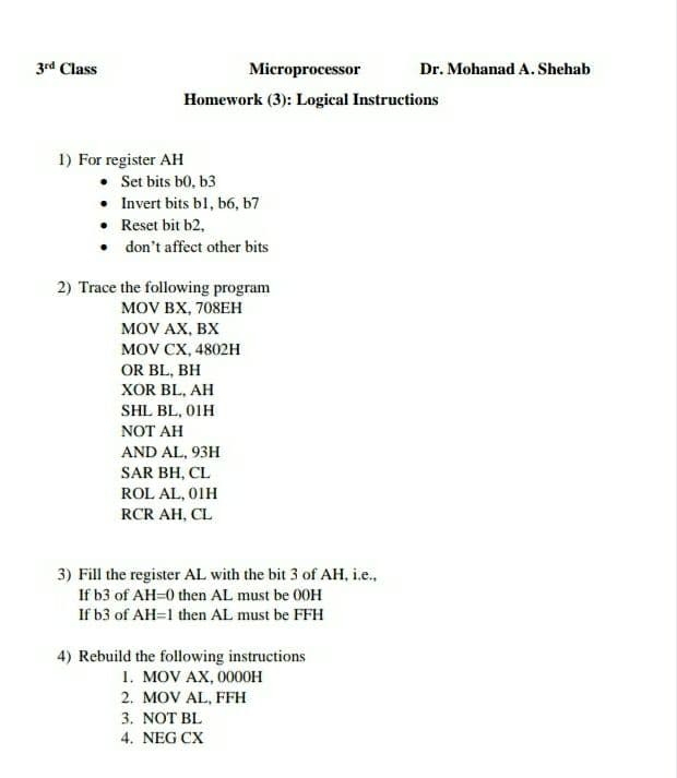 3rd Class
Microprocessor
Dr. Mohanad A. Shehab
Homework (3): Logical Instructions
1) For register AH
• Set bits b0, b3
• Invert bits bl, b6, b7
• Reset bit b2,
• don't affect other bits
2) Trace the following program
MOV BX, 708EH
MOV AX, BX
MOV CX, 4802H
OR BL, BH
XOR BL, AH
SHL BL, 01H
NOT AH
AND AL, 93H
SAR BH, CL
ROL AL, 01H
RCR AH, CL
3) Fill the register AL with the bit 3 of AH, i.e.,
If b3 of AH=0 then AL must be 00H
If b3 of AH=1 then AL must be FFH
4) Rebuild the following instructions
1. MOV AX, 0000H
2. MOV AL, FFH
3. NOT BL
4. NEG CX
