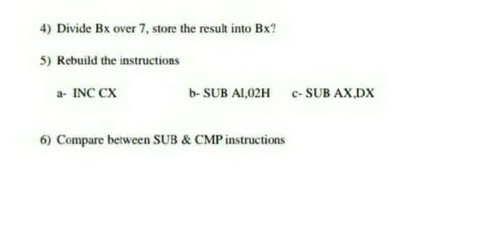 4) Divide Bx over 7, store the result into Bx?
5) Rebuild the instructions
a- INC CX
b- SUB A1,02H
c- SUB AX,DX
6) Compare between SUB & CMP instructions
