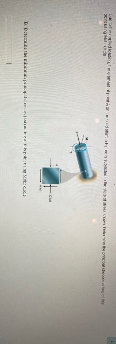 Due to the applied loading, the element at point A on the solid shaft in Figure is subjected to the state of stress shown. Determine the principal stresses acting at this
point using Mohr circle
M
12 ksi
6 ksi
B. Determine the minimum principal stresses (ksi) acting at this point using Mohr circle
