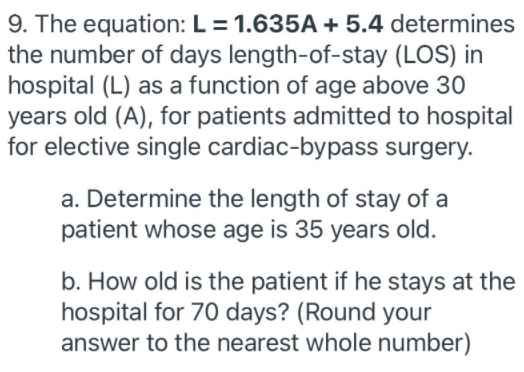 9. The equation: L = 1.635A + 5.4 determines
the number of days length-of-stay (LOS) in
hospital (L) as a function of age above 30
years old (A), for patients admitted to hospital
for elective single cardiac-bypass surgery.
a. Determine the length of stay of a
patient whose age is 35 years old.
b. How old is the patient if he stays at the
hospital for 70 days? (Round your
answer to the nearest whole number)
