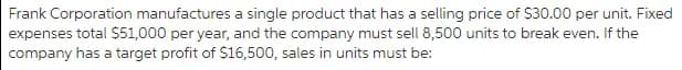 Frank Corporation manufactures a single product that has a selling price of S30.00 per unit. Fixed
expenses total $51,000 per year, and the company must sell 8,500 units to break even. If the
company has a target profit of $16,500, sales in units must be:
