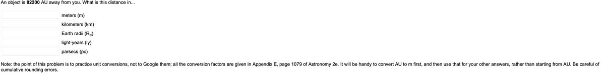 An object is 82200 AU away from you. What is this distance in...
meters (m)
kilometers (km)
Earth radii (Re)
light-years (ly)
parsecs (pc)
Note: the point of this problem is to practice unit conversions, not to Google them; all the conversion factors are given in Appendix E, page 1079 of Astronomy 2e. It will be handy to convert AU to m first, and then use that for your other answers, rather than starting from AU. Be careful of
cumulative rounding errors.