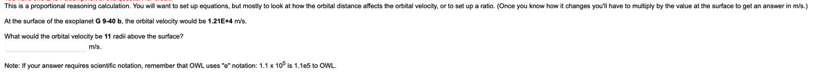 This is a proportional reasoning calculation. You will want to set up equations, but mostly to look at how the orbital distance affects the orbital velocity, or to set up a ratio. (Once you know how it changes you'll have to multiply by the value at the surface to get an answer in m/s.)
At the surface of the exoplanet G 9-40 b, the orbital velocity would be 1.21E+4 m/s.
What would the orbital velocity be 11 radii above the surface?
m/s.
Note: If your answer requires scientific notation, remember that OWL uses "e" notation: 1.1 x 105 is 1.1e5 to OWL.