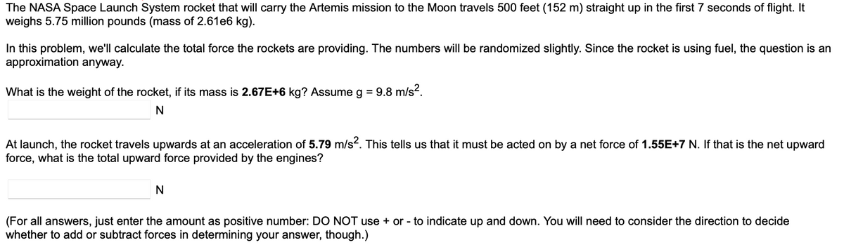 The NASA Space Launch System rocket that will carry the Artemis mission to the Moon travels 500 feet (152 m) straight up in the first 7 seconds of flight. It
weighs 5.75 million pounds (mass of 2.61e6 kg).
In this problem, we'll calculate the total force the rockets are providing. The numbers will be randomized slightly. Since the rocket is using fuel, the question is an
approximation anyway.
What is the weight of the rocket, if its mass is 2.67E+6 kg? Assume g = 9.8 m/s².
N
At launch, the rocket travels upwards at an acceleration of 5.79 m/s². This tells us that it must be acted on by a net force of 1.55E+7 N. If that is the net upward
force, what is the total upward force provided by the engines?
N
(For all answers, just enter the amount as positive number: DO NOT use + or - to indicate up and down. You will need to consider the direction to decide
whether to add or subtract forces in determining your answer, though.)