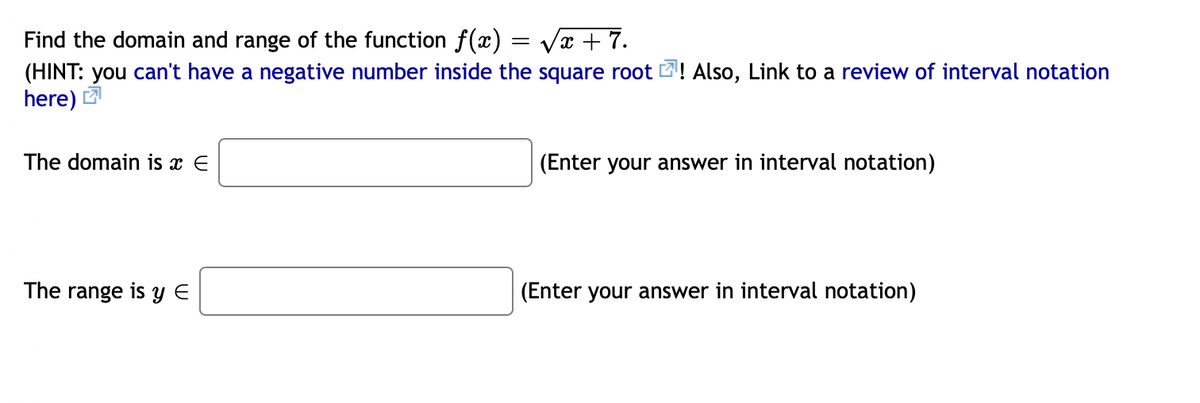 Find the domain and range of the function f(æ) = Vx + 7.
(HINT: you can't have a negative number inside the square root 2! Also, Link to a review of interval notation
here) 2
The domain is x E
(Enter your answer in interval notation)
The range is Y E
(Enter your answer in interval notation)
