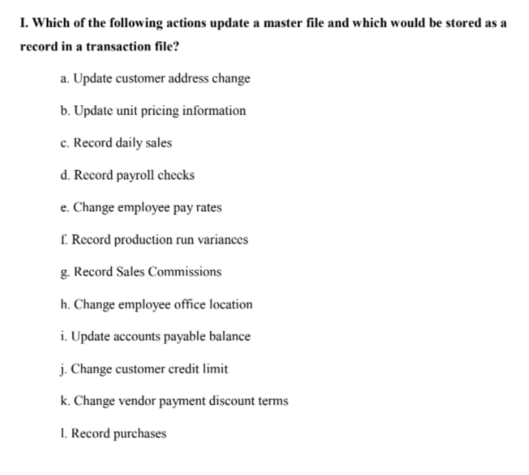 I. Which of the following actions update a master file and which would be stored as a
record in a transaction file?
a. Update customer address change
b. Update unit pricing information
c. Record daily sales
d. Record payroll checks
e. Change employee pay rates
f. Record production run variances
g. Record Sales Commissions
h. Change employee office location
i. Update accounts payable balance
j. Change customer credit limit
k. Change vendor payment discount terms
I. Record purchases
