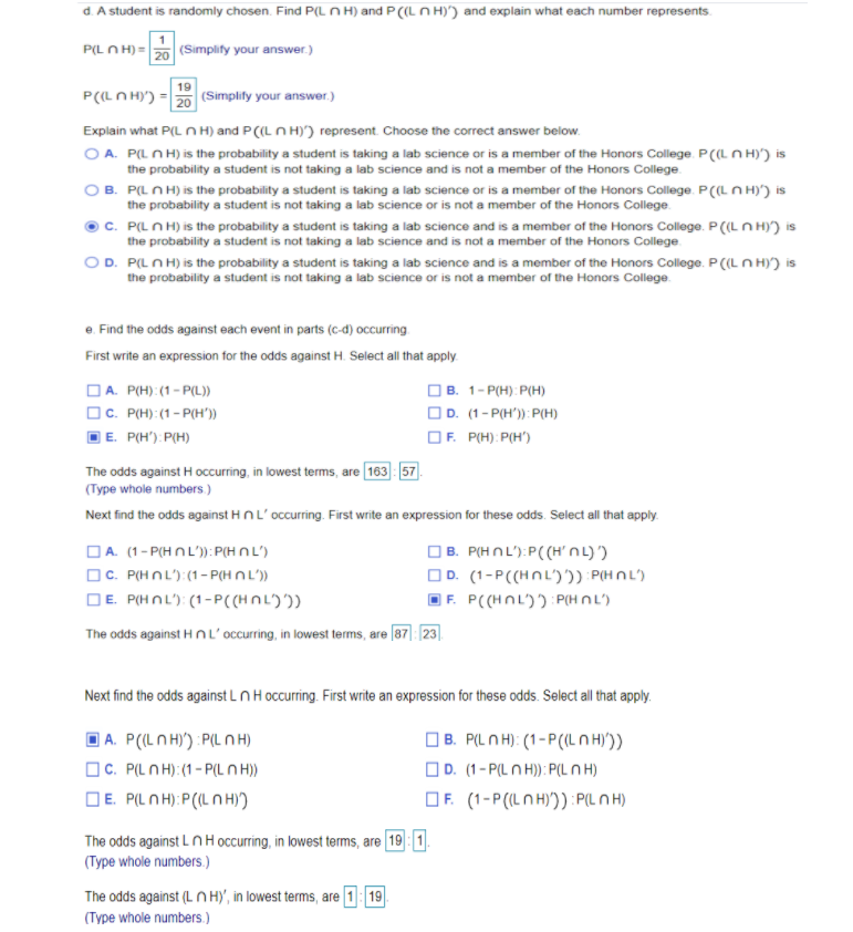 d. A student is randomly chosen. Find P(L n H) and P (L N H)') and explain what each number represents.
P(L N H) = 20 (Simplify your answer.)
19
P(LN H)') = 20 (Simplify your answer.)
Explain what P(L n H) and P(L N H)') represent. Choose the correct answer below.
O A. P(L N H) is the probability a student is taking a lab science or is a member of the Honors College. P(L N H)') is
the probability a student is not taking a lab science and is not a member of the Honors College.
B. P(L N H) is the probability a student is taking a lab science or is a member of the Honors College. P(L N H)') is
the probability a student is not taking a lab science or is not a member of the Honors College.
C. P(LN H) is the probability a student is taking a lab science and is a member of the Honors College. P (L N H)') is
the probability a student is not taking a lab science and is not a member of the Honors College.
OD. P(LN H) is the probability a student is taking a lab science and is a member of the Honors College. P((LN H)') is
the probability a student is not taking a lab science or is not a member of the Honors Cllege.
e. Find the odds against each event in parts (c-d) occurring
First write an expression for the odds against H. Select all that apply.
DA. P(H):(1- P(L))
OC. P(H):(1- P(H'))
] E. P(H'). P(H)
OB. 1-P(H): P(H)
OD. (1- P(H'): P(H)
OF. P(H): P(H')
The odds against H occurring, in lowest terms, are 163: 57.
(Type whole numbers)
Next find the odds against HnL'occurring. First write an expression for these odds. Select all that apply.
OA. (1- P(H n L'): P(H n L')
OC. P(HNL'):(1- P(H N L')
DE. P(HNL'): (1-P((HNL))
OB. P(HNL'):P((HnL)')
OD. (1-P((HNL')2) P(HO L')
F. P((HNL')'): PHn L')
The odds against Hn L'occurring, in lowest terms, are (87] 23].
Next find the odds against LNH occurring. First write an expression for these odds. Select all that apply.
| A. P(LN H)') :P(L N H)
OC. P(LN H):(1 - P(L N H))
DE. PILNH): P(IL N H)
|B. P(LN H): (1-P(L N H'))
OD. (1-P(L N H): P(L N H)
OF. (1-P(LNH)')) : P(LN H)
The odds against Ln H occurring, in lowest terms, are 19 1
(Type whole numbers.)
The odds against (LN H)', in lowest terms, are 1: 19
(Type whole numbers.)
