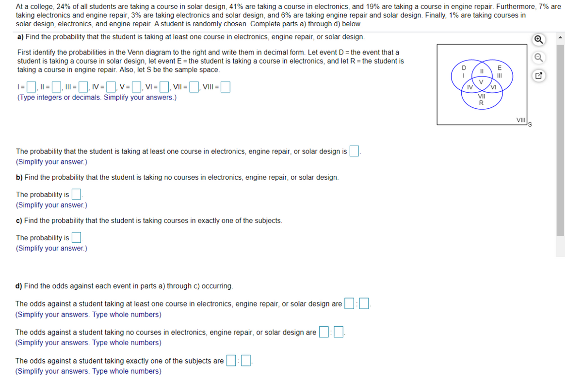 At a college, 24% of all students are taking a course in solar design, 41% are taking a course in electronics, and 19% are taking a course in engine repair. Furthermore, 7% are
taking electronics and engine repair, 3% are taking electronics and solar design, and 6% are taking engine repair and solar design. Finally, 1% are taking courses in
solar design, electronics, and engine repair. A student is randomly chosen. Complete parts a) through d) below.
a) Find the probability that the student is taking at least one course in electronics, engine repair, or solar design.
First identify the probabilities in the Venn diagram to the right and write them in decimal form. Let event D = the event that a
student is taking a course in solar design, let event E = the student is taking a course in electronics, and let R = the student is
taking a course in engine repair. Also, let S be the sample space.
D
E
II
II
|=. I| =, I = IV = v= VI =, VII = VIII=
(Type integers or decimals. Simplify your answers.)
V
IV
VI
II
R
VIIS
The probability that the student is taking at least one course in electronics, engine repair, or solar design is
(Simplify your answer.)
b) Find the probability that the student is taking no courses in electronics, engine repair, or solar design.
The probability is
(Simplify your answer.)
c) Find the probability that the student is taking courses in exactly one of the subjects.
The probability is.
(Simplify your answer.)
d) Find the odds against each event in parts a) through c) occurring.
The odds against a student taking at least one course in electronics, engine repair, or solar design are :
(Simplify your answers. Type whole numbers)
The odds against a student taking no courses in electronics, engine repair, or solar design are
(Simplify your answers. Type whole numbers)
The odds against a student taking exactly one of the subjects are E
(Simplify your answers. Type whole numbers)
