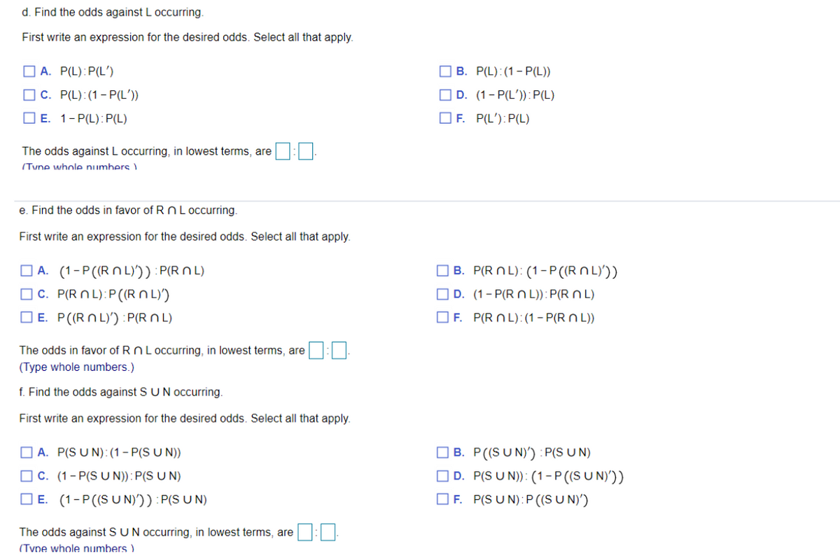 d. Find the odds against L occurring.
First write an expression for the desired odds. Select all that apply.
O A. P(L):P(L')
O B. P(L):(1- P(L))
O C. P(L):(1-P(L'))
O D. (1- P(L')):P(L)
O E. 1-P(L):P(L)
O F. P(L'):P(L)
The odds against L occurring, in lowest terms, are
(Tyne whole numbers
e. Find the odds in favor of R n L occurring.
First write an expression for the desired odds. Select all that apply.
B. P(R NL): (1-P (R N L)'))
O A. (1-P((R N L)')) : P(R N L)
O C. P(R N L):P((RN L)
O E. P((RN L)') :P(R N L)
O D. (1- P(R N L)):P(R N L)
O F. P(R N L):(1 – P(R N L))
The odds in favor of RNL occurring, in lowest terms, are
(Type whole numbers.)
f. Find the odds against SU N occurring.
First write an expression for the desired odds. Select all that apply.
O B. P((SUN)') : P(S UN)
D. P(S U N)): (1-P((S U N)'))
O F. P(S U N): P ((SU N)')
O A. P(S U N):(1 – P(S U N))
O C. (1- P(S U N)): P(S U N)
O E. (1-P((S UN)')) : P(S U N)
The odds against SUN occurring, in lowest terms, are :
(Type whole numbers )
