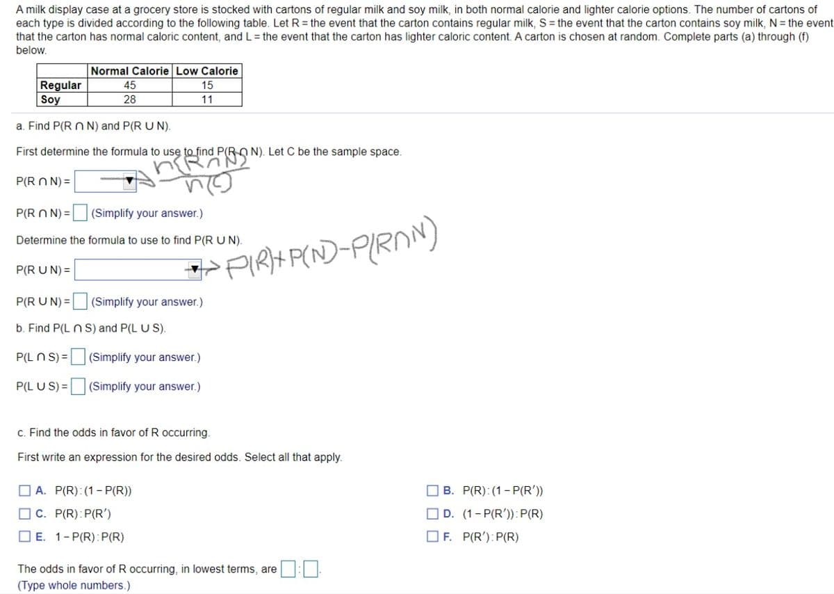 A milk display case at a grocery store is stocked with cartons of regular milk and soy milk, in both normal calorie and lighter calorie options. The number of cartons of
each type is divided according to the following table. Let R = the event that the carton contains regular milk, S = the event that the carton contains soy milk, N = the event
that the carton has normal caloric content, andL = the event that the carton has lighter caloric content. A carton is chosen at random. Complete parts (a) through (f)
below.
Normal Calorie Low Calorie
Regular
Soy
45
15
28
11
a. Find P(R n N) and P(R U N).
First determine the formula to use to find P(R O N). Let C be the sample space.
P(R N N) =
P(R N N) =
(Simplify your answer.)
Determine the formula to use to find P(R UN).
PIRH P(ND-PIRNN)
P(R U N) =
P(R U N) = (Simplify your answer.)
b. Find P(L n S) and P(L U S).
P(L N S) = (Simplify your answer.)
P(L U S) =|
(Simplify your answer.)
c. Find the odds in favor of R occurring.
First write an expression for the desired odds. Select all that apply.
O A. P(R): (1- P(R))
O B. P(R): (1- P(R'))
O C. P(R):P(R')
O D. (1- P(R')): P(R)
O E. 1-P(R): P(R)
O F. P(R'):P(R)
The odds in favor of R occurring, in lowest terms, are:
(Type whole numbers.)
