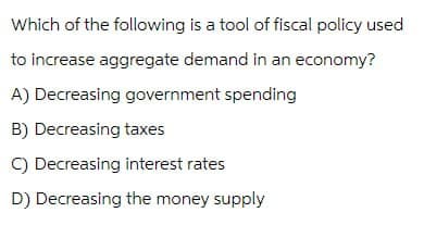 Which of the following is a tool of fiscal policy used
to increase aggregate demand in an economy?
A) Decreasing government spending
B) Decreasing taxes
C) Decreasing interest rates
D) Decreasing the money supply